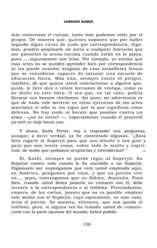LOBSANG RAMPA
más conocemos el cuerpo, tanto más podemos velar por el
propio. De manera que, quienes suponen que por haber
seguido algún curso de yudo por correspondencia, diga-
mos, pueden propinarle un zurra a cualquier bravucón que
ose patearles la arena encima cuando están en la playa,
pues..., seguramente son lelos. Por ejemplo, yo estimo que
esas artes no se pueden aprender bien por correspondencia
ni las puede enseñar ninguno de esos mozalbetes fatuos
que se consideran capaces de instalar una escuela de
educación física. Más aún, siempre existe el peligro,
también, de que quiera usted contrarrestar a alguien que,
quizá, le lleve diez o veinte lecciones de ventaja, como ya
he dicho en este libro. O sea que, en tal caso, podría
llevarse sus buenos chichones. Así pues, mi advertencia es
que de nada vale meterse en estos ejercicios de las artes
marciales si sólo se los sigue por lo que significan como
defensa. No hay yudo ni karate que puedan contra un
arma —¿no es cierto? —, especialmente cuando el proyectil
ya está en viaje hacia uno.
Y ahora, Kathi Porter, voy a responder sus preguntas;
aunque, a decir verdad, ya he contestado algunas. "¿Está
bien rogarle al Superyó para que nos oriente o nos guíe y
para que nos revele cosas, sobre todo lo oculto y espiri-
tual, de modo que podamos aceptarlas y entenderlas? " A
Sí, Kathi, siempre se puede rogar al Superyó. Su
Superyó conoce todo cuanto le ha sucedido a un Superyó.
Digámoslo así: supongamos que está usted empleada aquí,
en América, pongamos por caso, y que su patrón vive
en..., pues, convengamos que en Sidney, Australia. Pues
bien, cuando usted desea ponerse en contacto con él, debe
recurrir a la correspondencia o al teléfono. Prescindamos,
empero, de las cartas, puesto que no es posible emplear
este medio con el Superyó, cuyo equivalente, en este caso,
sería el patrón. De manera, entonces, que nos queda el
teléfono; pero, si alguna vez ha tratado usted de comuni-
carse con la parte opuesta del mundo, habrá podido
150
 
