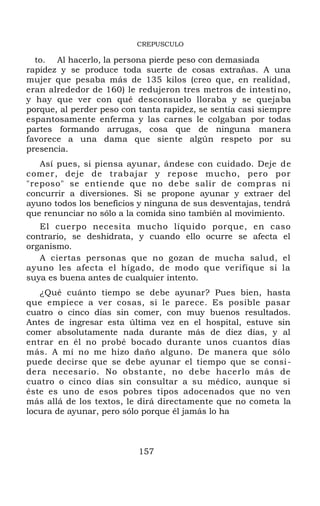 CREPUSCULO
to. Al hacerlo, la persona pierde peso con demasiada
rapidez y se produce toda suerte de cosas extrañas. A una
mujer que pesaba más de 135 kilos (creo que, en realidad,
eran alrededor de 160) le redujeron tres metros de intestino,
y hay que ver con qué desconsuelo lloraba y se quejaba
porque, al perder peso con tanta rapidez, se sentía casi siempre
espantosamente enferma y las carnes le colgaban por todas
partes formando arrugas, cosa que de ninguna manera
favorece a una dama que siente algún respeto por su
presencia.
Así pues, si piensa ayunar, ándese con cuidado. Deje de
comer, deje de trabajar y repose mucho, pero por
"reposo" se entiende que no debe salir de compras ni
concurrir a diversiones. Si se propone ayunar y extraer del
ayuno todos los beneficios y ninguna de sus desventajas, tendrá
que renunciar no sólo a la comida sino también al movimiento.
El cuerpo necesita mucho líquido porque, en caso
contrario, se deshidrata, y cuando ello ocurre se afecta el
organismo.
A ciertas personas que no gozan de mucha salud, el
ayuno les afecta el hígado, de modo que verifique si la
suya es buena antes de cualquier intento.
¿Qué cuánto tiempo se debe ayunar? Pues bien, hasta
que empiece a ver cosas, si le parece. Es posible pasar
cuatro o cinco días sin comer, con muy buenos resultados.
Antes de ingresar esta última vez en el hospital, estuve sin
comer absolutamente nada durante más de diez días, y al
entrar en él no probé bocado durante unos cuantos días
más. A mí no me hizo daño alguno. De manera que sólo
puede decirse que se debe ayunar el tiempo que se consi-
dera necesario. No obstante, no debe hacerlo más de
cuatro o cinco días sin consultar a su médico, aunque si
éste es uno de esos pobres tipos adocenados que no ven
más allá de los textos, le dirá directamente que no cometa la
locura de ayunar, pero sólo porque él jamás lo ha
157
 