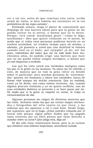 CREPUSCULO
ver o tal vez, antes de que concluya esta carta, reciba
usted mi visita, si bien todavía me encuentro en la era
prehistórica de los viajes astrales".
Estimada señora, tengo el placer de comunicarle que
dispongo de una barrera eficaz para que la gente no me
pueda visitar en el astral, a menos que yo lo desee.
Porque, verá usted: muchísima gente —como le digo:
muchísima— dice que quiere visitarme en el astral, de
modo que si todas esas personas pudieran hacerlo yo no
tendría intimidad, no tendría tiempo para mí mismo, y
además, ¿le gustaría a usted que una multitud la visitara
cuando está en el baño, por ejemplo? ¡A mí, no! Así
pues, valiéndome del saber que me ha sido dado hace mu-
chísimos años, he podido erigir una barrera que hace
que no me pueda visitar ningún terráqueo, a menos que
yo esté dispuesto a recibirlo.
Las que ha visto usted son entidades malignas como
las que ve la gente en las sesiones. Ya antes me he referido a
esto, de manera que no vale la pena volver en detalle
sobre el particular: pero muchas personas de "entremun-
dos" quieren ser humanos y ahora son entidades, haces de
fuerza vital aunque sin mucha conciencia. Que en realidad,
como ya he dicho, son como simios traviesos. Así, cuando
alguien procura visitarme y yo no quiero recibirlo, una de
esas entidades dañinas se presenta y se hace pasar por mí.
De modo que si la gente se empeña en verme, la culpa es
exclusivamente de ella.
Algunas personas me exigen de distintas maneras que
las visite. Inclusive están las que me envían mapas intrinca-
dos o fotografías del sitio exacto en que viven, y me
ordenan que me aparezca a tal o cual hora. Desde luego,
por supuesto, que no lo hago. ¿Irían ustedes volaaido por el
astral sólo porque algún pobre diablo que ha pagado
unos centavos por un libro piensa que tiene derecho a
mandar sobre su autor? ¡Qué plaga ésta, digo yo!
El día sólo tiene veinticuatro horas; pero si yo tuviese
que obedecer esas órdenes imperiosas, necesitaría cuando
159
 