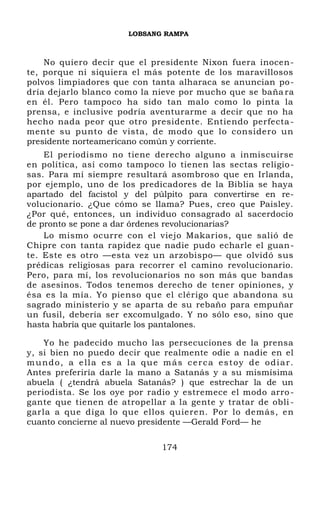 LOBSANG RAMPA
No quiero decir que el presidente Nixon fuera inocen-
te, porque ni siquiera el más potente de los maravillosos
polvos limpiadores que con tanta alharaca se anuncian po-
dría dejarlo blanco como la nieve por mucho que se baña ra
en él. Pero tampoco ha sido tan malo como lo pinta la
prensa, e inclusive podría aventurarme a decir que no ha
hecho nada peor que otro presidente. Entiendo perfecta-
mente su punto de vista, de modo que lo considero un
presidente norteamericano común y corriente.
El periodismo no tiene derecho alguno a inmiscuirse
en política, así como tampoco lo tienen las sectas religio-
sas. Para mí siempre resultará asombroso que en Irlanda,
por ejemplo, uno de los predicadores de la Biblia se haya
apartado del facistol y del púlpito para convertirse en re-
volucionario. ¿Que cómo se llama? Pues, creo que Paisley.
¿Por qué, entonces, un individuo consagrado al sacerdocio
de pronto se pone a dar órdenes revolucionarias?
Lo mismo ocurre con el viejo Makarios, que salió de
Chipre con tanta rapidez que nadie pudo echarle el guan-
te. Este es otro —esta vez un arzobispo— que olvidó sus
prédicas religiosas para recorrer el camino revolucionario.
Pero, para mí, los revolucionarios no son más que bandas
de asesinos. Todos tenemos derecho de tener opiniones, y
ésa es la mía. Yo pienso que el clérigo que abandona su
sagrado ministerio y se aparta de su rebaño para empuñar
un fusil, debería ser excomulgado. Y no sólo eso, sino que
hasta habría que quitarle los pantalones.
Yo he padecido mucho las persecuciones de la prensa
y, si bien no puedo decir que realmente odie a nadie en el
mundo, a ella es a la que más cerca estoy de odiar.
Antes preferiría darle la mano a Satanás y a su mismísima
abuela ( ¿tendrá abuela Satanás? ) que estrechar la de un
periodista. Se los oye por radio y estremece el modo arro-
gante que tienen de atropellar a la gente y tratar de obli -
garla a que diga lo que ellos quieren. Por lo demás, en
cuanto concierne al nuevo presidente —Gerald Ford— he
174
 