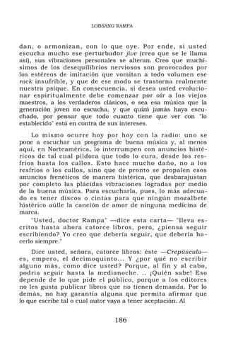LOBSANG RAMPA
dan, o armonizan, con lo que oye. Por ende, si usted
escucha mucho ese perturbador jive (creo que se le llama
así), sus vibraciones personales se alteran. Creo que muchí-
simos de los desequilibrios nerviosos son provocados por
los estéreos de imitación que vomitan a todo volumen ese
rock insufrible, y que de ese modo se trastorna realmente
nuestra psique. En consecuencia, si desea usted evolucio-
nar espiritualmente debe comenzar por oír a los viejos
maestros, a los verdaderos clásicos, o sea esa música que la
generación joven no escucha, y que quizá jamás haya escu-
chado, por pensar que todo cuanto tiene que ver con "lo
establecido" está en contra de sus intereses.
Lo mismo ocurre hoy por hoy con la radio: uno se
pone a escuchar un programa de buena música y, al menos
aquí, en Norteamérica, lo interrumpen con anuncios histé-
ricos de tal cual píldora que todo lo cura, desde los res-
fríos hasta los callos. Esto hace mucho daño, no a los
resfríos o los callos, sino que de pronto se propalen esos
anuncios frenéticos de manera histérica, que desbarajustan
por completo las plácidas vibraciones logradas por medio
de la buena música. Para escucharla, pues, lo más adecua-
do es tener discos o cintas para que ningún mozalbete
histérico aúlle la canción de amor de ninguna medicina de
marca.
"Usted, doctor Rampa" —dice esta carta— "lleva es-
critos hasta ahora catorce libros, pero, ¿piensa seguir
escribiendo? Yo creo que debería seguir, que debería ha -
cerlo siempre."
Dice usted, señora, catorce libros: éste —Crepúsculo—
es, empero, el decimoquinto... Y ¿por qué no escribir
alguno más, como dice usted? Porque, al fin y al cabo,
podría seguir hasta la medianoche. .. ¡Quién sabe! Eso
depende de lo que pide el público, porque a los editores
no les gusta publicar libros que no tienen demanda. Por lo
demás, no hay garantía alguna que permita afirmar que
lo que escribe tal o cual autor vaya a tener aceptación. Al
186
 
