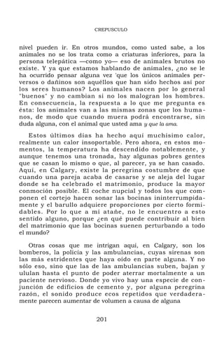 CREPUSCULO
nivel pueden ir. En otros mundos, como usted sabe, a los
animales no se los trata como a criaturas inferiores, para la
persona telepática —como yo— eso de animales brutos no
existe. Y ya que estamos hablando de animales, ¿no se le
ha ocurrido pensar alguna vez 'que los únicos animales per-
versos o dañinos son aquéllos que han sido hechos así por
los seres humanos? Los animales nacen por lo general
"buenos" y no cambian si no los malogran los hombres.
En consecuencia, la respuesta a lo que me pregunta es
ésta: los animales van a las mismas zonas que los huma -
nos, de modo que cuando muera podrá encontrarse, sin
duda alguna, con el animal que usted ama y que la ama.
Estos últimos días ha hecho aquí muchísimo calor,
realmente un calor insoportable. Pero ahora, en estos mo-
mentos, la temperatura ha descendido notablemente, y
aunque tenemos una tronada, hay algunas pobres gentes
que se casan lo mismo o que, al parecer, ya se han casado.
Aquí, en Calgary, existe la peregrina costumbre de que
cuando una pareja acaba de casarse y se aleja del lugar
donde se ha celebrado el matrimonio, produce la mayor
conmoción posible. El coche nupcial y todos los que com-
ponen el cortejo hacen sonar las bocinas ininterrumpida-
mente y el barullo adquiere proporciones por cierto formi-
dables. Por lo que a mí atañe, no le encuentro a esto
sentido alguno, porque ¿en qué puede contribuir al bien
del matrimonio que las bocinas suenen perturbando a todo
el mundo?
Otras cosas que me intrigan aquí, en Calgary, son los
bomberos, la policía y las ambulancias, cuyas sirenas son
las más estridentes que haya oído en parte alguna. Y no
sólo eso, sino que las de las ambulancias suben, bajan y
ululan hasta el punto de poder aterrar mortalmente a un
paciente nervioso. Donde yo vivo hay una especie de con-
junción de edificios de cemento y, por alguna peregrina
razón, el sonido produce ecos repetidos que verdadera-
mente parecen aumentar de volumen a causa de alguna
201
 
