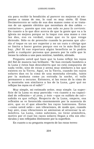 LOBSANG RAMPA
sia para recibir la bendición al parecer no mejoran ni em-
peoran a causa de eso, lo cual es muy cierto. El Gran
Decimotercero se valía de sus dos manos como si se trata-
ran de un aparato eléctrico que necesitara de dos cables —
contactos—, puesto que con uno solo no pasa la corriente.
En cuanto a lo que dice acerca de que la gente que va a la
iglesia no mejora porque se la toque con una mano o con
las dos, eso es verdad, como que es lo que vengo
diciendo. Sólo es de provecho cuando la persona que efec-
túa el toque es un ser superior y no un cura o clérigo que
se limita a hacer gestos porque eso es lo más fácil que
hay. ¡No! Si eso reportara algún beneficio se le podría
pedir a cualquier persona que pasara por la calle que le
tocase la cabeza a uno para sentirse, también, aliviado.
Pregunta usted qué hace que la Luna refleje los rayos
del Sol de manera tan brillante. "Se han enviado hombres a
la Luna y éstos han descubierto que no está compuesta de
nada verde, sino de rocas y arena muy similares a las que
existen en la Tierra. Aquí, en la Tierra, cuando los rayos
solares dan en la cima de una montaña elevada, tanto
por la mañana como ya entrada la noche, el valle
permanece a oscuras. Entonces, si las rocas de la cima de
la montaña son similares a las de la Luna, ¿por qué no
reflejan los rayos en el valle? "
Muy simple, mi estimado señor, muy simple. La super-
ficie de la Luna es muy parecida —en cuanto a su capaci-
dad de reflexión— al yeso, y éste —que es sulfato de cal—
sabido es que refleja. Respecto de la Luna, empero, esa
reflexión se ve favorecida enormemente por la ausencia de
aire, que es el que absorbe los rayos luminosos. Estos
—como usted sabe— son vibraciones, de modo que, cuando
hay aire, esas vibraciones se aminoran al atravesar la at-
mósfera. La Luna, como sabemos, no tiene atmósfera,
motivo por el cual los rayos solares llegan a ella sin obs -
táculos y son reflejados libremente por la superficie.
En cuanto a su pregunta respecto de las rocas terres-
204
 