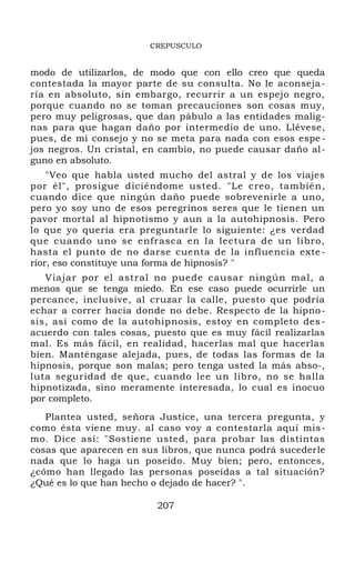 CREPUSCULO
modo de utilizarlos, de modo que con ello creo que queda
contestada la mayor parte de su consulta. No le aconseja-
ría en absoluto, sin embargo, recurrir a un espejo negro,
porque cuando no se toman precauciones son cosas muy,
pero muy peligrosas, que dan pábulo a las entidades malig-
nas para que hagan daño por intermedio de uno. Llévese,
pues, de mi consejo y no se meta para nada con esos espe-
jos negros. Un cristal, en cambio, no puede causar daño al-
guno en absoluto.
"Veo que habla usted mucho del astral y de los viajes
por él", prosigue diciéndome usted. "Le creo, también,
cuando dice que ningún daño puede sobrevenirle a uno,
pero yo soy uno de esos peregrinos seres que le tienen un
pavor mortal al hipnotismo y aun a la autohipnosis. Pero
lo que yo quería era preguntarle lo siguiente: ¿es verdad
que cuando uno se enfrasca en la lectura de un libro,
hasta el punto de no darse cuenta de la influencia exte-
rior, eso constituye una forma de hipnosis? "
Viajar por el astral no puede causar ningún mal, a
menos que se tenga miedo. En ese caso puede ocurrirle un
percance, inclusive, al cruzar la calle, puesto que podría
echar a correr hacia donde no debe. Respecto de la hipno-
sis, así como de la autohipnosis, estoy en completo des-
acuerdo con tales cosas, puesto que es muy fácil realizarlas
mal. Es más fácil, en realidad, hacerlas mal que hacerlas
bien. Manténgase alejada, pues, de todas las formas de la
hipnosis, porque son malas; pero tenga usted la más abso-,
luta seguridad de que, cuando lee un libro, no se halla
hipnotizada, sino meramente interesada, lo cual es inocuo
por completo.
Plantea usted, señora Justice, una tercera pregunta, y
como ésta viene muy. al caso voy a contestarla aquí mis-
mo. Dice así: "Sostiene usted, para probar las distintas
cosas que aparecen en sus libros, que nunca podrá sucederle
nada que lo haga un poseído. Muy bien; pero, entonces,
¿cómo han llegado las personas poseídas a tal situación?
¿Qué es lo que han hecho o dejado de hacer? ".
207
 