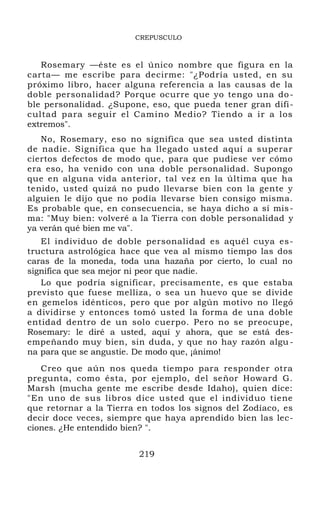 CREPUSCULO
Rosemary —éste es el único nombre que figura en la
carta— me escribe para decirme: "¿Podría usted, en su
próximo libro, hacer alguna referencia a las causas de la
doble personalidad? Porque ocurre que yo tengo una do-
ble personalidad. ¿Supone, eso, que pueda tener gran difi-
cultad para seguir el Camino Medio? Tiendo a ir a los
extremos".
No, Rosemary, eso no significa que sea usted distinta
de nadie. Significa que ha llegado usted aquí a superar
ciertos defectos de modo que, para que pudiese ver cómo
era eso, ha venido con una doble personalidad. Supongo
que en alguna vida anterior, tal vez en la última que ha
tenido, usted quizá no pudo llevarse bien con la gente y
alguien le dijo que no podía llevarse bien consigo misma.
Es probable que, en consecuencia, se haya dicho a sí mis-
ma: "Muy bien: volveré a la Tierra con doble personalidad y
ya verán qué bien me va".
El individuo de doble personalidad es aquél cuya es-
tructura astrológica hace que vea al mismo tiempo las dos
caras de la moneda, toda una hazaña por cierto, lo cual no
significa que sea mejor ni peor que nadie.
Lo que podría significar, precisamente, es que estaba
previsto que fuese melliza, o sea un huevo que se divide
en gemelos idénticos, pero que por algún motivo no llegó
a dividirse y entonces tomó usted la forma de una doble
entidad dentro de un solo cuerpo. Pero no se preocupe,
Rosemary: le diré a usted, aquí y ahora, que se está des-
empeñando muy bien, sin duda, y que no hay razón algu -
na para que se angustie. De modo que, ¡ánimo!
Creo que aún nos queda tiempo para responder otra
pregunta, como ésta, por ejemplo, del señor Howard G.
Marsh (mucha gente me escribe desde Idaho), quien dice:
"En uno de sus libros dice usted que el individuo tiene
que retornar a la Tierra en todos los signos del Zodíaco, es
decir doce veces, siempre que haya aprendido bien las lec-
ciones. ¿He entendido bien? ".
219
 