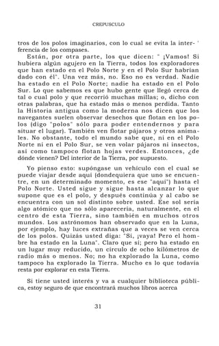 CREPUSCULO
tros de los polos imaginarios, con lo cual se evita la inter- '
ferencia de los compases.
Están, por otra parte, los que dicen: " ¡Vamos! Si
hubiera algún agujero en la Tierra, todos los exploradores
que han estado en el Polo Norte y en el Polo Sur habrían
dado con él". Una vez más, no. Eso no es verdad. Nadie
ha estado en el Polo Norte; nadie ha estado en el Polo
Sur. Lo que sabemos es que hubo gente que llegó cerca de
tal o cual polo y que recorrió muchas millas; o, dicho con
otras palabras, que ha estado más o menos perdida. Tanto
la Historia antigua como la moderna nos dicen que los
navegantes suelen observar desechos que flotan en los po-
los (digo "polos" sólo para poder entendernos y para
situar el lugar). También ven flotar pájaros y otros anima-
les. No obstante, todo el mundo sabe que, ni en el Polo
Norte ni en el Polo Sur, se ven volar pájaros ni insectos,
así como tampoco flotan hojas verdes. Entonces, ¿de
dónde vienen? Del interior de la Tierra, por supuesto.
Yo pienso esto: supóngase un vehículo con el cual se
puede viajar desde aquí (dondequiera que uno se encuen-
tre, en un determinado momento, es ese "aquí") hasta el
Polo Norte. Usted sigue y sigue hasta alcanzar lo que
supone que es el polo, y después continúa y al cabo se
encuentra con un sol distinto sobre usted. Ese sol sería
algo atómico que no sólo aparecería, naturalmente, en el
centro de esta Tierra, sino también en muchos otros
mundos. Los astrónomos han observado que en la Luna,
por ejemplo, hay luces extrañas que a veces se ven cerca
de los polos. Quizás usted diga: "Sí, ¡vaya! Pero el hom -
bre ha estado en la Luna". Claro que sí; pero ha estado en
un lugar muy reducido, un círculo de ocho kilómetros de
radio más o menos. No; no ha explorado la Luna, como
tampoco ha explorado la Tierra. Mucho es lo que todavía
resta por explorar en esta Tierra.
Si tiene usted interés y va a cualquier biblioteca públi-
ca, estoy seguro de que encontrará muchos libros acerca
31
 