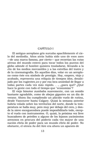 CAPÍTULO I
El antiguo aeroplano gris surcaba apaciblemente el cie-
lo del mediodía. Años atrás había sido uno de esos ases
—de una marca famosa, por cierto— que recorrían las rutas
aéreas del mundo entero para tocar todos los puntos del
globo adonde el hombre quisiera trasladarse, llevando a la
élite de los medios mercantiles y a las estrellas del teatro y
de la cinematografía. En aquellos días, volar en un aeropla-
no como éste era símbolo de prestigio. Hoy, empero, viejo y
acabado, representa una reliquia de tiempos idos, desalo-
jado por los rugientes jets y por esa loca ansiedad de llegar a
todas partes cada vez más rápido. . ., ¿para qué? ¿Qué
hace la gente con todo el tiempo que "economiza"?
El viejo bimotor zumbaba suavemente, con un sonido
bastante agradable, como de abejas gigantes en un día de
verano. Ahora iba cumpliendo un plácido vuelo de rutina,
desde Vancouver hasta Calgary. Quizá la semana anterior
habría volado sobre los territorios del norte, donde la tem-
peratura se halla muy, pero muy por debajo del cero, y don-
de la nieve enceguecedora puede imposibilitarlo todo, excep-
to el vuelo con instrumentos. O, quizá, la próxima vez lleve
buscadores de petróleo a alguno de los lejanos yacimientos
arenosos en procura del poderío cada vez mayor de una
nación ebria de poder para un mundo ebrio de poder. No
obstante, el otrora As del Aire era ahora un aparato de
13
 
