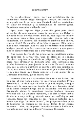 LOBSANG RAMPA
Se establecieron, pues, muy confortablemente en
Vancouver, donde Biggs consiguió trabajo, un trabajo de
su agrado que le permite una libertad total de movimien-
to, viajar de continuo y la oportunidad de conocer gente.
Entretanto, sus gatos "cuidan la casa".
Ayer, pues, llegaron Biggs y sus dos gatos para pasar
alrededor de una semana cerca de nosotros, en Calgary,
mientras están de vacaciones. Para él, este lugar es hermo-
so aunque muy chico, por supuesto, comparado con
Vancouver. No importa: los diamantes también son chicos,
¿no es cierto? En cambio, el carbón es grande. Bien pode-
mos decir, entonces, que es uno de nuestros más íntimos
amigos, puesto que lo vemos continuamente y nos pone-
mos en contacto telefónico dos o tres veces por semana.
Dos damas fueron de las primeras en escribirme cuan-
do apareció El tercer ojo. Una de ellas es la señora
Cuthbert, a quien puedo decir — ¡válgame Dios! — que co-
nozco hace alrededor de diecisiete años. Nos escribimos con
mucha frecuencia, pero jamás la he visto. Es decir, enton-
ces, que la señora Cuthbert se cuenta entre mis amistades.
De la otra dama hablaré más adelante, por orden alfabé -
tico, pues tengo que tener presente a esa mujer de la
Liberación Femenina, que es mi béte noir.
Veamos ahora un auténtico diamante en bruto, un
hombre al que todos nosotros queremos mucho: Frogs
Frenneaux. Lo de Frogs se debe a que es inglés, aunque
desciende de una antigua familia de origen francés. Aquí
se lo llama siempre Frogs. En la actualidad vive en Nueva
Brunswick, donde lo conocimos cuando también nosotros
vivíamos allí. Es un gran ingeniero, y si bien a veces habla
de manera muy ruda, gruñendo como un bull-dog o peor
todavía, tiene un corazón de oro. Fíjense ustedes que,
ahora que digo "corazón de oro", me pregunto cómo pue -
de funcionar un corazón de ese metal dentro de un cuerpo
humano... Mas, no importa: metafóricamente hablando,
"corazón de oro" equivale a Frogs Frenneaux. Recuerdo
52
 