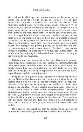 LOBSANG RAMPA
sin rodeos le diré que no todos estamos dotados para
todos los aspectos de lo psíquico. Vea, si no, lo que
ocurre en la vida comente, en la vida cotidiana. Por
ejemplo, usted sabe escribir, pero ¿sabe dibujar? Y, si
sabe dibujar, ¿sabe escribir y esculpir? La mayoría de la
gente sólo puede hacer una o dos cosas a entera satisfac-
ción, pero si quieren destacarse en todas las artes metafísi-
cas, su capacitación debe comenzar también antes de los
siete arios. En cuanto a mí, si bien me es posible realizar
todas las cosas acerca de las cuales escribo, adolezco de
otras deficiencias, pues hay muchas cosas que no puedo
hacer. Por ejemplo, no puedo pintar, no puedo dar, siquie-
ra, una mano de cal a una pared. Es decir, que todos
tenemos nuestras habilidades y a todos nos faltan otras, de
modo que lo mejor que podemos hacer es sacar el mayor
provecho de lo que tenemos.
Existen ciertas personas a las que llamamos genios.
Pues bien; tales personas son, casi siempre, extremadamente
talentosas para una sola cosa, en tanto que, para otras, en
cierto modo hay que orientarlas, porque toda su energía
mental se dirige a un asunto específico, en detrimento de su
capacidad general de entendimiento.
Pregunta: "La gente paga enormes sumas de dinero
por la Meditación Trascendental, que es un tipo de medi-
tación que no se vale de la concentración ni de la contem-
plación, sino que se supone que se verifica cuando uno
conoce su mantra. Yo me siento más relajada, etc., pero
usted recomienda la meditación contemplativa. Estoy de
acuerdo con usted, como que soy una persona que piensa
en todo. ¿Le parece a usted mal pagar esas grandes canti-
dades de dinero por un curso de Meditación Trascenden-
tal? El buen sentido me dice que alguien está haciéndose
de dinero a costa mía y que me están tomando por
tonta".
Mi opinión personal es que la gente tiene que estar
totalmente trastornada para avenirse a abonar una abulta-
88
 