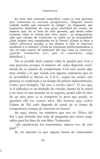 CREPUSCULO
Es ésta una consulta específica, como si una persona
que comienza la escuela preguntara: "Dígame hasta
cuándo tendré que concurrir al colegio". La respuesta, por
supuesto, depende de una gran cantidad de cosas; de
manera que, en el caso de esta persona, que desea saber
cuántas vidas le restan por vivir, pues... yo preguntaría:
¿En qué estado de evolución se halla en la actualidad?
¿Qué misión está cumpliendo en la Tierra? ¿Cómo la lleva a
cabo? ¿Procura ayudar a los demás o sólo le interesa
ayudarse a sí misma? ¿Trata de continuar perfeccionándose o
cae en toda suerte de malicias? (Si una cosa es celestial,
¿puede realmente ser, por lo contrario, algo
diabólico? )
No es posible decir cuántas vidas le quedan por vivir a
una persona, porque el número de vidas depende total-
mente de su manera de comportarse. Con esto ocurre algo
muy similar a lo que sucede con algunas sentencias que en
la actualidad se dictan en U.S.A., según las cuales una
persona es condenada a un tiempo de prisión indeterminado,
como, por ejemplo, "de uno a cuatro años". O sea que,
si el individuo es un dechado de virtudes dentro de la cárcel
y no tiene ni una mancha en su registro, podrá salir al cabo
de un año; pero si se comporta lo peor que puede, se
quedará allá los cuatro años. De manera que, señor
Fulano de Tal, todo depende de usted, de su forma de
comportarse; conque ¡le conviene ser bueno!
He aquí, ahora, un caballero que vive en África del
Sur y que formula una serie de preguntas por cierto acep-
tables para los fines de este libro. Veámoslas:
"¿Se apoderarán los comunistas, alguna vez, de este
país? "
Sí; mi opinión es que alguna forma de comunismo
arrasará al mundo, porque —es evidente-- las mujeres en
91
1
 