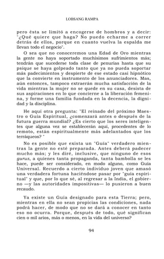 LOBSANG RAMPA
pero ésta se limitó a encogerse de hombros y a decir:
"¿Qué quiere que haga? No puedo echarme a correr
detrás de ellos, porque en cuanto vuelva la espalda me
llevan todo el negocio".
O sea que no conoceremos una Edad de Oro mientras
la gente no haya soportado muchísimos sufrimientos más;
tendrán que sucederse toda clase de penurias hasta que su
psique se haya golpeado tanto que ya no pueda soportar
más padecimientos y despierte de ese estado casi hipnótico
que la convierte en instrumento de los anunciadores. Mas,
aún entonces, tampoco extraerán mucha satisfacción de la
vida mientras la mujer no se quede en su casa, desista de
sus aspiraciones en lo que concierne a la liberación femeni-
na, y forme una familia fundada en la decencia, la digni -
dad y la disciplina.
He aquí otra pregunta: "El reinado del próximo Maes-
tro o Guía Espiritual, ¿comenzará antes o después de la
futura guerra mundial? ¿Es cierto que los seres inteligen-
tes que alguna vez se establecerán aquí, procedentes de lo
remoto, están espiritualmente más adelantados que los
terráqueos? "
No es posible que exista un "Guía" verdadero mien -
tras la gente no esté preparada. Antes deberá padecer
mucho más; y les diré, inclusive, que ninguno de esos
gurus, a quienes tanta propaganda, tanta bambolla se les
hace, puede ser considerado, en modo alguno, como Guía
Universal. Recuerdo a cierto individuo joven que amasó
una verdadera fortuna haciéndose pasar por "guía espiri-
tual" y que, por lo que sé, al regresar a la India, el gobier-
no —y las autoridades impositivas— lo pusieron a buen
recaudo.
Ya existe un Guía designado para esta Tierra; pero,
mientras en ella no sean propicias las condiciones, nada
podrá hacer, de modo que no se dará a conocer en tanto
eso no ocurra. Porque, después de todo, qué significan
cien o mil arios, más o menos, en la vida del universo?
94
 