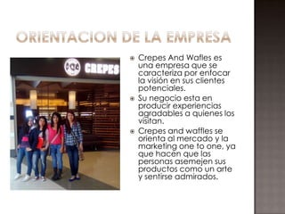    Crepes And Wafles es
    una empresa que se
    caracteriza por enfocar
    la visión en sus clientes
    potenciales.
   Su negocio esta en
    producir experiencias
    agradables a quienes los
    visitan.
   Crepes and waffles se
    orienta al mercado y la
    marketing one to one, ya
    que hacen que las
    personas asemejen sus
    productos como un arte
    y sentirse admirados.
 