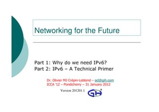 Networking for the Future



Part 1: Why do we need IPv6?
Part 2: IPv6 – A Technical Primer

     Dr. Olivier MJ Crépin-Leblond – ocl@gih.com
     ICCA ’12 – Pondicherry – 31 January 2012
                Version 201201.1
          © 2009 Global Information Highway Ltd
 