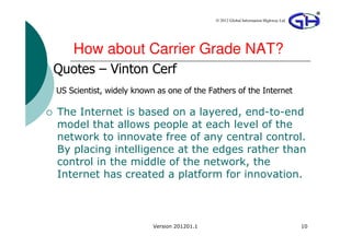 © 2012 Global Information Highway Ltd




    How about Carrier Grade NAT?
Quotes – Vinton Cerf
US Scientist, widely known as one of the Fathers of the Internet

The Internet is based on a layered, end-to-end
model that allows people at each level of the
network to innovate free of any central control.
By placing intelligence at the edges rather than
control in the middle of the network, the
Internet has created a platform for innovation.



                          Version 201201.1                                           10
 