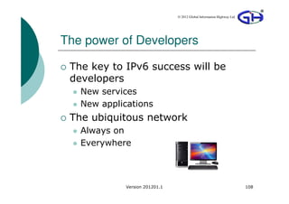 © 2012 Global Information Highway Ltd




The power of Developers

 The key to IPv6 success will be
 developers
   New services
   New applications
 The ubiquitous network
   Always on
   Everywhere



             Version 201201.1                                           108
 