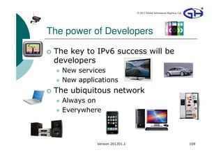 © 2012 Global Information Highway Ltd




The power of Developers

 The key to IPv6 success will be
 developers
   New services
   New applications
 The ubiquitous network
   Always on
   Everywhere



             Version 201201.1                                           109
 