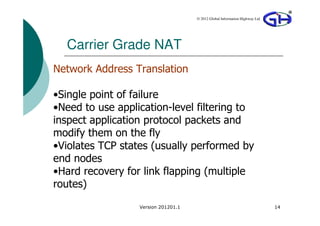 © 2012 Global Information Highway Ltd




  Carrier Grade NAT
Network Address Translation

•Single point of failure
•Need to use application-level filtering to
inspect application protocol packets and
modify them on the fly
•Violates TCP states (usually performed by
end nodes
•Hard recovery for link flapping (multiple
routes)
                  Version 201201.1                                           14
 
