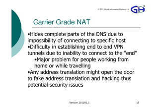 © 2012 Global Information Highway Ltd




  Carrier Grade NAT
•Hides complete parts of the DNS due to
impossibility of connecting to specific host
•Difficulty in establishing end to end VPN
tunnels due to inability to connect to the “end”
   •Major problem for people working from
   home or while travelling
•Any address translation might open the door
to fake address translation and hacking thus
potential security issues


                  Version 201201.1                                           15
 