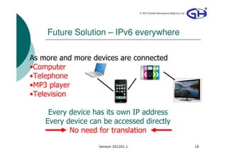 © 2012 Global Information Highway Ltd




    Future Solution – IPv6 everywhere

As more and more devices are connected
•Computer
•Telephone
•MP3 player
•Television

     Every device has its own IP address
    Every device can be accessed directly
           No need for translation
                   Version 201201.1                                           18
 