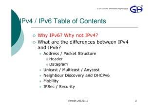 © 2012 Global Information Highway Ltd




IPv4 / IPv6 Table of Contents

      Why IPv6? Why not IPv4?
      What are the differences between IPv4
      and IPv6?
        Address / Packet Structure
           Header
           Datagram
        Unicast / Multicast / Anycast
        Neighbour Discovery and DHCPv6
        Mobility
        IPSec / Security


                   Version 201201.1                                           2
 