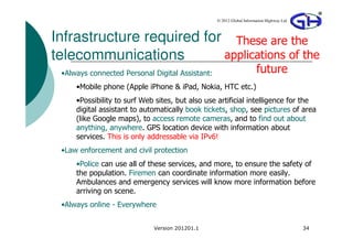 © 2012 Global Information Highway Ltd



Infrastructure required for These are the
telecommunications         applications of the
 •Always connected Personal Digital Assistant:                       future
     •Mobile phone (Apple iPhone & iPad, Nokia, HTC etc.)
     •Possibility to surf Web sites, but also use artificial intelligence for the
     digital assistant to automatically book tickets, shop, see pictures of area
     (like Google maps), to access remote cameras, and to find out about
     anything, anywhere. GPS location device with information about
     services. This is only addressable via IPv6!
 •Law enforcement and civil protection
     •Police can use all of these services, and more, to ensure the safety of
     the population. Firemen can coordinate information more easily.
     Ambulances and emergency services will know more information before
     arriving on scene.
 •Always online - Everywhere


                             Version 201201.1                                            34
 
