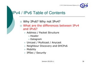 © 2012 Global Information Highway Ltd




IPv4 / IPv6 Table of Contents

      Why IPv6? Why not IPv4?
      What are the differences between IPv4
      and IPv6?
        Address / Packet Structure
           Header
           Datagram
        Unicast / Multicast / Anycast
        Neighbour Discovery and DHCPv6
        Mobility
        IPSec / Security


                   Version 201201.1                                           38
 