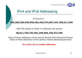 © 2012 Global Information Highway Ltd




         IPv4 and IPv6 Addressing
                           IP Version 6

 340,282,366,920,938,463,463,374,607,431,768,211,456


         With 7Bn people on Earth, N° addresses per person

        48,611,766,702,991,209,066,196,372,490

Some of these addresses will be used by devices (the Internet of things)
 Some of these addresses will be used by internal addressing/protocol

               It is still a lot of usable addresses



                              Version 201201.1                                           44
 