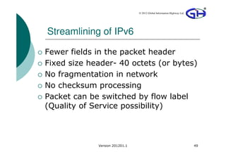 © 2012 Global Information Highway Ltd




Streamlining of IPv6

Fewer fields in the packet header
Fixed size header- 40 octets (or bytes)
No fragmentation in network
No checksum processing
Packet can be switched by flow label
(Quality of Service possibility)



             Version 201201.1                                           49
 