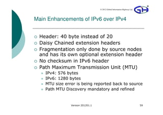 © 2012 Global Information Highway Ltd




Main Enhancements of IPv6 over IPv4


 Header: 40 byte instead of 20
 Daisy Chained extension headers
 Fragmentation only done by source nodes
 and has its own optional extension header
 No checksum in IPv6 header
 Path Maximum Transmission Unit (MTU)
    IPv4: 576 bytes
    IPv6: 1280 bytes
    MTU size error is being reported back to source
    Path MTU Discovery mandatory and refined


                Version 201201.1                                           59
 
