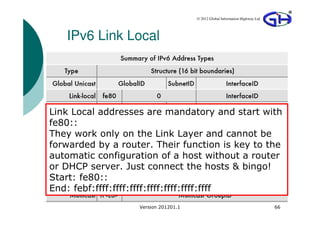 © 2012 Global Information Highway Ltd




   IPv6 Link Local




Link Local addresses are mandatory and start with
fe80::
They work only on the Link Layer and cannot be
forwarded by a router. Their function is key to the
automatic configuration of a host without a router
or DHCP server. Just connect the hosts & bingo!
Start: fe80::
End: febf:ffff:ffff:ffff:ffff:ffff:ffff:ffff
                   Version 201201.1                                           66
 