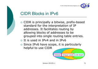 © 2012 Global Information Highway Ltd




CIDR Blocks in IPv6
 CIDR is principally a bitwise, prefix-based
 standard for the interpretation of IP
 addresses. It facilitates routing by
 allowing blocks of addresses to be
 grouped into single routing table entries.
 It is used in IPv4 and in IPv6
 Since IPv6 have scope, it is particularly
 helpful to use CIDR

                             Global       Unique Local            Link local




              Version 201201.1                                                 71
 