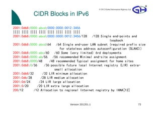 © 2012 Global Information Highway Ltd

           CIDR Blocks in IPv6

2001:0db8:0000:abcd:0000:0000:0012:3456
|||| |||| |||| |||| |||| |||| |||| ||||
2001:0db8:0000:abcd:0000:0000:0012:3456/128   /128 Single end-points and
                                                        loopback
2001:0db8:0000:abcd/64 /64 Single end-user LAN subnet (required prefix size
                           for stateless address autoconfiguration (SLAAC))
2001:0db8:0000:abc/60 /60 Some (very limited) 6rd deployments
2001:0db8:0000:ab/56 /56 recommended Minimal end-site assignment
2001:0db8:0000/48    /48 recommended Typical assignment for home sites
2001:0db8:0/36    /36 possible future local Internet registry (LIR) extra-
                        small allocation
2001:0db8/32     /32 LIR minimum allocation
2001:0db/28     /28 LIR medium allocation
2001:0d/24     /24 LIR large allocation
2001:0/20     /20 LIR extra large allocation
200/12      /12 Allocation to regional Internet registry by IANA[12]



                                 Version 201201.1                                           73
 