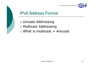© 2012 Global Information Highway Ltd




IPv6 Address Format

 Unicast Addressing
 Multicast Addressing
 What is multicast + Anycast




           Version 201201.1                                           74
 