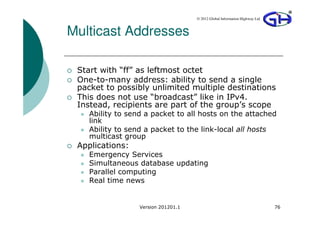 © 2012 Global Information Highway Ltd



Multicast Addresses

 Start with “ff” as leftmost octet
 One-to-many address: ability to send a single
 packet to possibly unlimited multiple destinations
 This does not use “broadcast” like in IPv4.
 Instead, recipients are part of the group’s scope
    Ability to send a packet to all hosts on the attached
    link
    Ability to send a packet to the link-local all hosts
    multicast group
 Applications:
    Emergency Services
    Simultaneous database updating
    Parallel computing
    Real time news


                  Version 201201.1                                           76
 