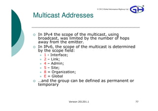 © 2012 Global Information Highway Ltd



Multicast Addresses

 In IPv4 the scope of the multicast, using
 broadcast, was limited by the number of hops
 away from the emitter.
 In IPv6, the scope of the multicast is determined
 by the scope field:
   1   - Interface;
   2   – Link;
   4   – Admin;
   5   – Site;
   8   = Organization;
   E   = Global
 …and the group can be defined as permanent or
 temporary



                  Version 201201.1                                           77
 