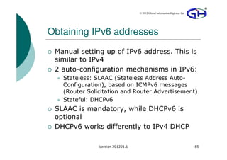 © 2012 Global Information Highway Ltd




Obtaining IPv6 addresses
 Manual setting up of IPv6 address. This is
 similar to IPv4
 2 auto-configuration mechanisms in IPv6:
   Stateless: SLAAC (Stateless Address Auto-
   Configuration), based on ICMPv6 messages
   (Router Solicitation and Router Advertisement)
   Stateful: DHCPv6
 SLAAC is mandatory, while DHCPv6 is
 optional
 DHCPv6 works differently to IPv4 DHCP

               Version 201201.1                                           85
 