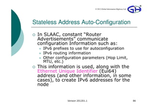 © 2012 Global Information Highway Ltd




Stateless Address Auto-Configuration

 In SLAAC, constant “Router
 Advertisements” communicate
 configuration Information such as:
   IPv6 prefixes to use for autoconfiguration
   IPv6 routing information
   Other configuration parameters (Hop Limit,
   MTU, etc.)
 This information is used, along with the
 Ethernet Unique Identifier (Eui64)
 address (and other information, in some
 cases), to create IPv6 addresses for the
 node


               Version 201201.1                                           86
 