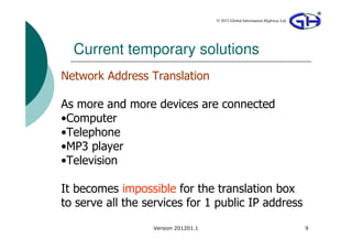 © 2012 Global Information Highway Ltd




  Current temporary solutions
Network Address Translation

As more and more devices are connected
•Computer
•Telephone
•MP3 player
•Television

It becomes impossible for the translation box
to serve all the services for 1 public IP address
                  Version 201201.1                                           9
 