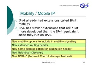 © 2012 Global Information Highway Ltd




      Mobility / Mobile IP
     IPv4 already had extensions called IPv4
     mobility
     IPv6 has similar extensions that are a lot
     more developed than the IPv4 equivalent
     since they run on IPv6.

New mobility options to include in mobility signalling
New extended routing header
New home address option for destination header
New Neighbour Discovery
New ICMPv6 (Internet Control Message Protocol)

                         Version 201201.1                                           92
 