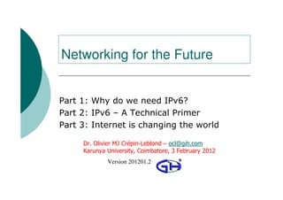 Networking for the Future


Part 1: Why do we need IPv6?
Part 2: IPv6 – A Technical Primer
Part 3: Internet is changing the world

     Dr. Olivier MJ Crépin-Leblond – ocl@gih.com
     Karunya University, Coimbatore, 3 February 2012
                Version 201201.2
          © 2009 Global Information Highway Ltd
 