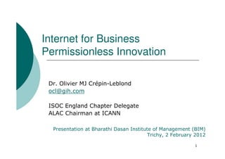 Internet for Business
Permissionless Innovation

 Dr. Olivier MJ Crépin-Leblond
 ocl@gih.com

 ISOC England Chapter Delegate
 ALAC Chairman at ICANN

  Presentation at Bharathi Dasan Institute of Management (BIM)
                                         Trichy, 2 February 2012

                                                           1
 