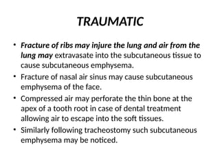 TRAUMATIC
• Fracture of ribs may injure the lung and air from the
lung may extravasate into the subcutaneous tissue to
cause subcutaneous emphysema.
• Fracture of nasal air sinus may cause subcutaneous
emphysema of the face.
• Compressed air may perforate the thin bone at the
apex of a tooth root in case of dental treatment
allowing air to escape into the soft tissues.
• Similarly following tracheostomy such subcutaneous
emphysema may be noticed.
 