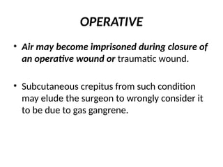 OPERATIVE
• Air may become imprisoned during closure of
an operative wound or traumatic wound.
• Subcutaneous crepitus from such condition
may elude the surgeon to wrongly consider it
to be due to gas gangrene.
 