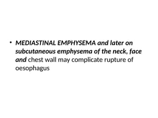 • MEDIASTINAL EMPHYSEMA and later on
subcutaneous emphysema of the neck, face
and chest wall may complicate rupture of
oesophagus
 