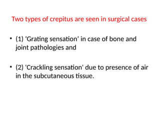 Two types of crepitus are seen in surgical cases
• (1) ‘Grating sensation’ in case of bone and
joint pathologies and
• (2) 'Crackling sensation' due to presence of air
in the subcutaneous tissue.
 