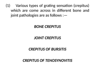 (1) Various types of grating sensation (crepitus)
which are come across in different bone and
joint pathologies are as follows :—
BONE CREPITUS
JOINT CREPITUS
CREPITUS OF BURSITIS
CREPITUS OF TENOSYNOVITIS
 