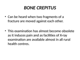 BONE CREPITUS
• Can be heard when two fragments of a
fracture are moved against each other.
• This examination has almost become obsolete
as it induces pain and as facilities of X-ray
examination are available almost in all rural
health centres.
 