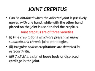 JOINT CREPITUS
• Can be obtained when the affected joint is passively
moved with one hand, while with the other hand
placed on the joint is used to feel the crepitus.
Joint crepitus are of three varieties
• (i) Fine crepitations which are present in many
subacute and chronic joint pathologies,
• (ii) Irregular coarse crepitations are detected in
osteoarthritis,
• (iii) ‘A click' is a sign of loose body or displaced
cartilage in the joint.
 
