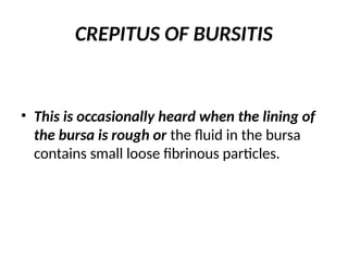CREPITUS OF BURSITIS
• This is occasionally heard when the lining of
the bursa is rough or the fluid in the bursa
contains small loose fibrinous particles.
 