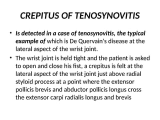 CREPITUS OF TENOSYNOVITIS
• Is detected in a case of tenosynovitis, the typical
example of which is De Quervain's disease at the
lateral aspect of the wrist joint.
• The wrist joint is held tight and the patient is asked
to open and close his fist, a crepitus is felt at the
lateral aspect of the wrist joint just above radial
styloid process at a point where the extensor
pollicis brevis and abductor pollicis longus cross
the extensor carpi radialis longus and brevis
 